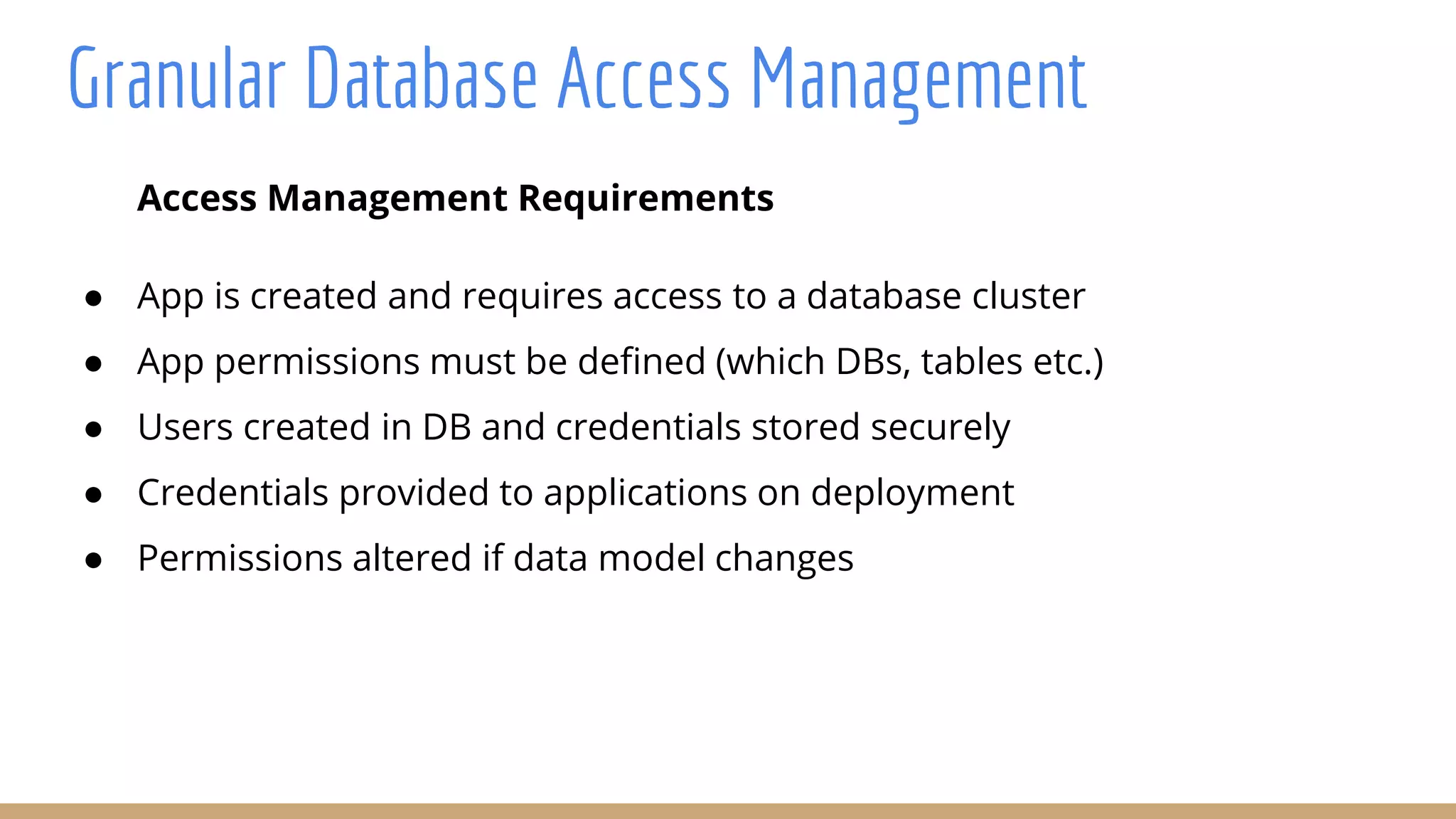 Access Management Requirements
● App is created and requires access to a database cluster
● App permissions must be defined (which DBs, tables etc.)
● Users created in DB and credentials stored securely
● Credentials provided to applications on deployment
● Permissions altered if data model changes
Granular Database Access Management
 