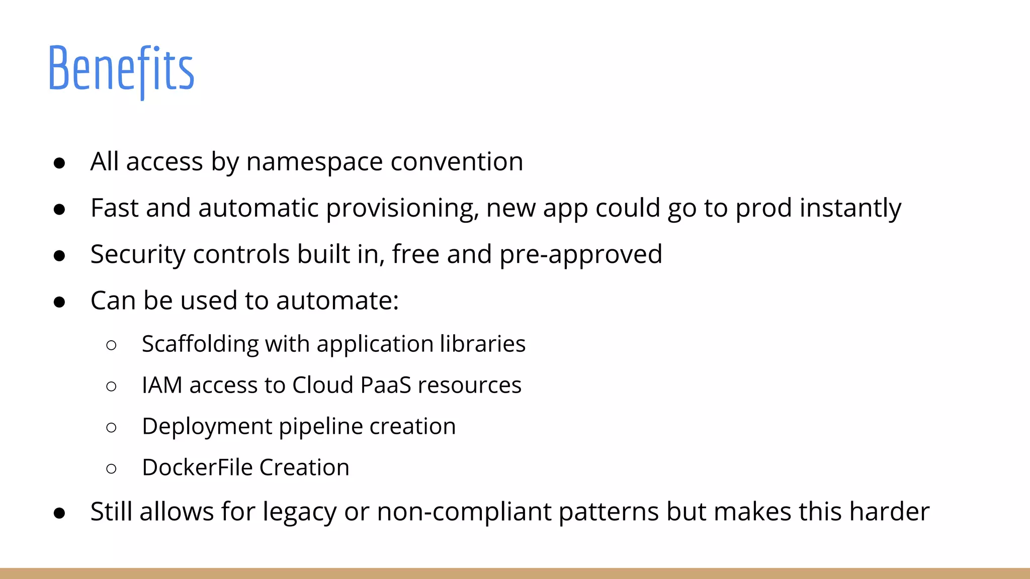 Benefits
● All access by namespace convention
● Fast and automatic provisioning, new app could go to prod instantly
● Security controls built in, free and pre-approved
● Can be used to automate:
○ Scaffolding with application libraries
○ IAM access to Cloud PaaS resources
○ Deployment pipeline creation
○ DockerFile Creation
● Still allows for legacy or non-compliant patterns but makes this harder
 