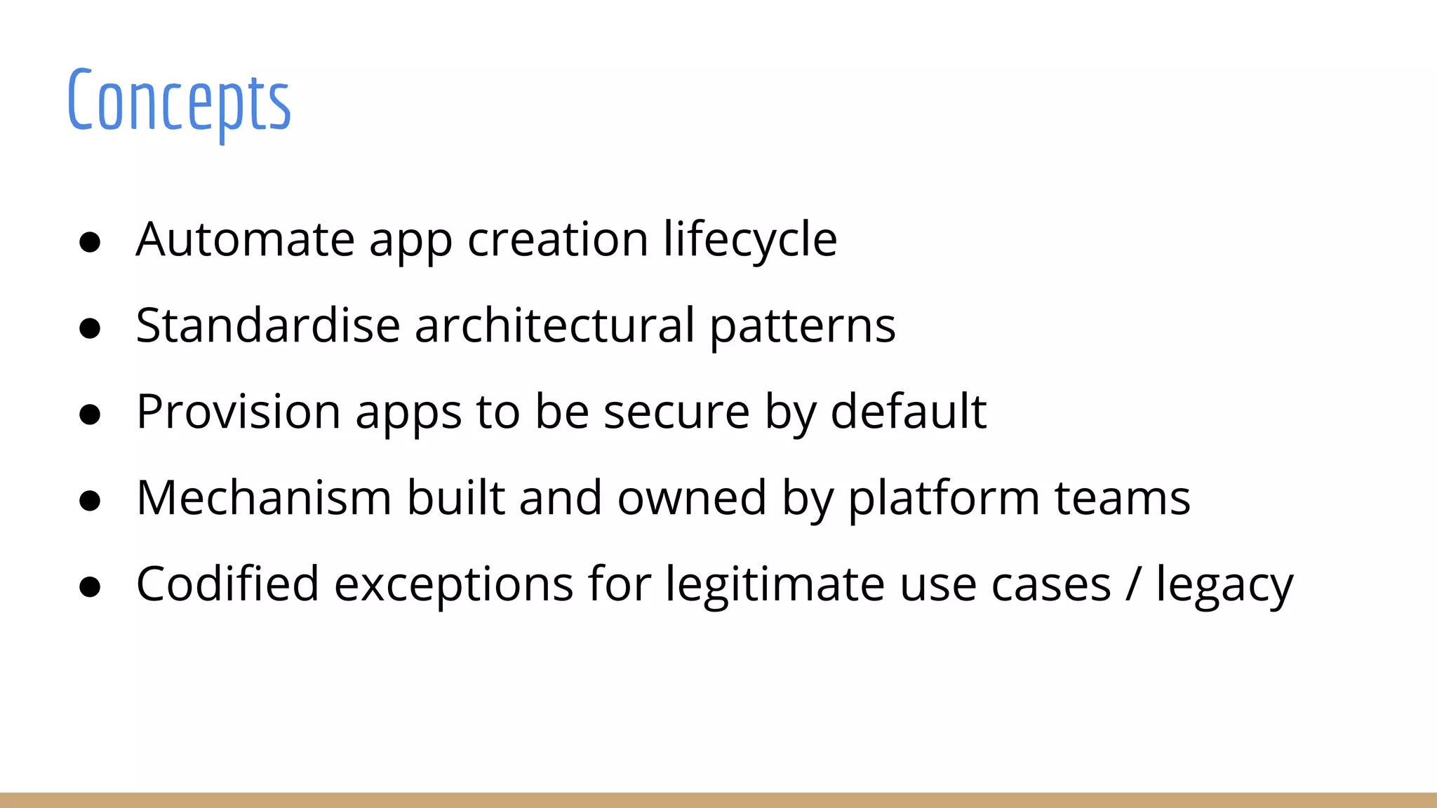 Concepts
● Automate app creation lifecycle
● Standardise architectural patterns
● Provision apps to be secure by default
● Mechanism built and owned by platform teams
● Codified exceptions for legitimate use cases / legacy
 