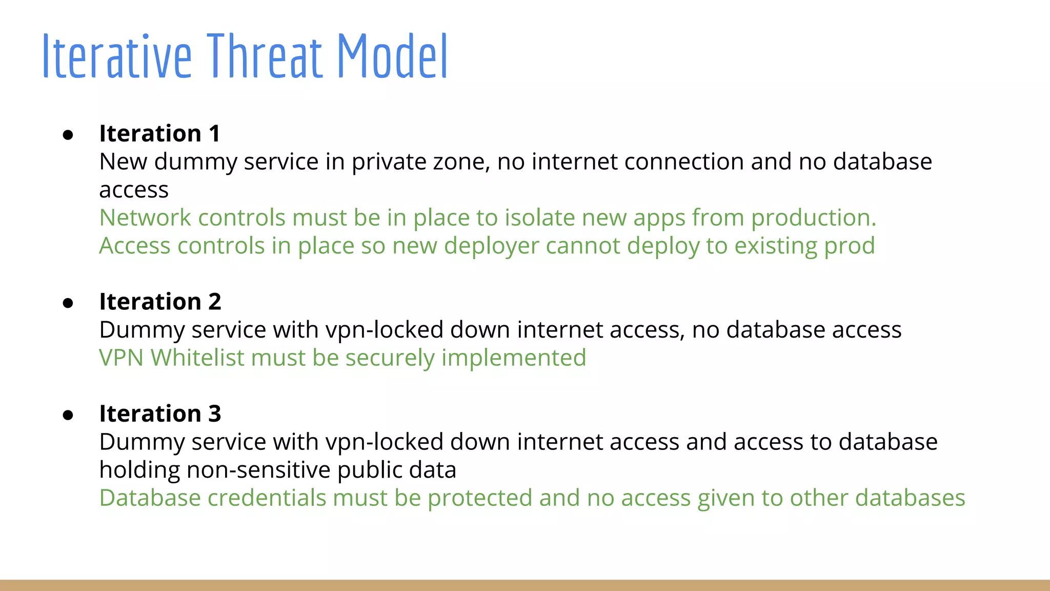 Iterative Threat Model
● Iteration 1
New dummy service in private zone, no internet connection and no database
access
Network controls must be in place to isolate new apps from production.
Access controls in place so new deployer cannot deploy to existing prod
● Iteration 2
Dummy service with vpn-locked down internet access, no database access
VPN Whitelist must be securely implemented
● Iteration 3
Dummy service with vpn-locked down internet access and access to database
holding non-sensitive public data
Database credentials must be protected and no access given to other databases
 