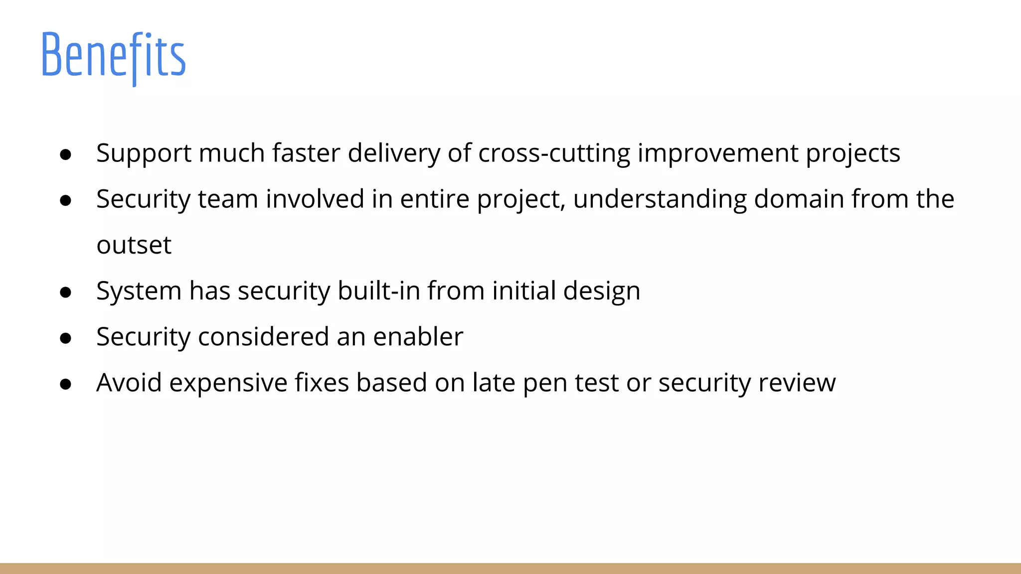 Benefits
● Support much faster delivery of cross-cutting improvement projects
● Security team involved in entire project, understanding domain from the
outset
● System has security built-in from initial design
● Security considered an enabler
● Avoid expensive fixes based on late pen test or security review
 