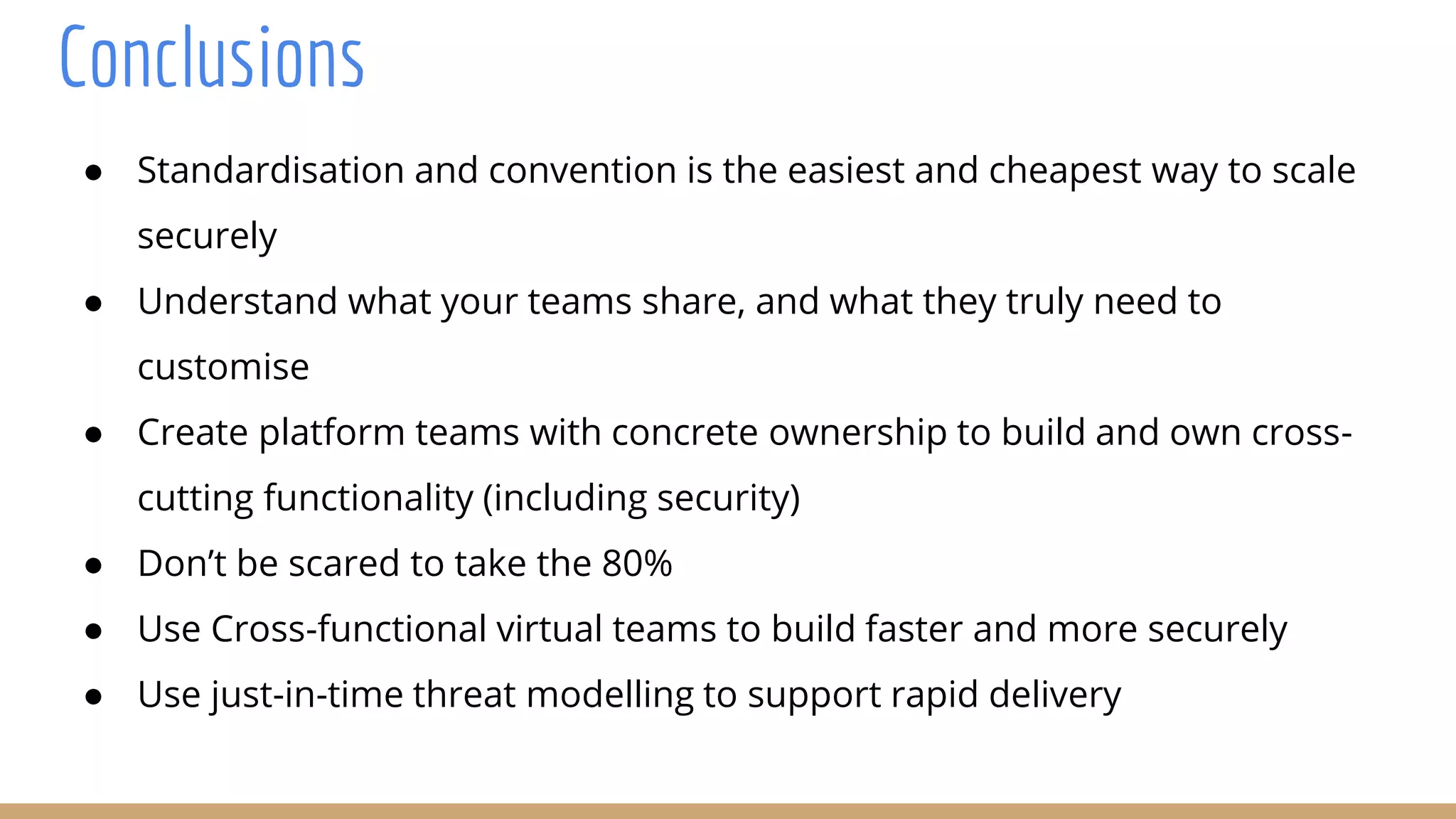 Conclusions
● Standardisation and convention is the easiest and cheapest way to scale
securely
● Understand what your teams share, and what they truly need to
customise
● Create platform teams with concrete ownership to build and own cross-
cutting functionality (including security)
● Don’t be scared to take the 80%
● Use Cross-functional virtual teams to build faster and more securely
● Use just-in-time threat modelling to support rapid delivery
 