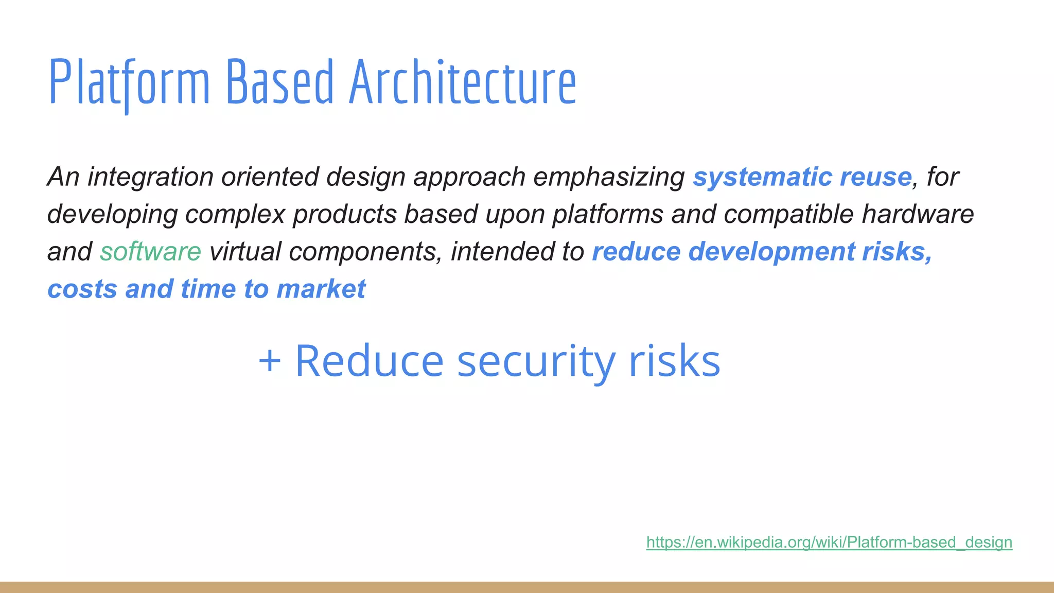 An integration oriented design approach emphasizing systematic reuse, for
developing complex products based upon platforms and compatible hardware
and software virtual components, intended to reduce development risks,
costs and time to market
+ Reduce security risks
Platform Based Architecture
https://en.wikipedia.org/wiki/Platform-based_design
 
