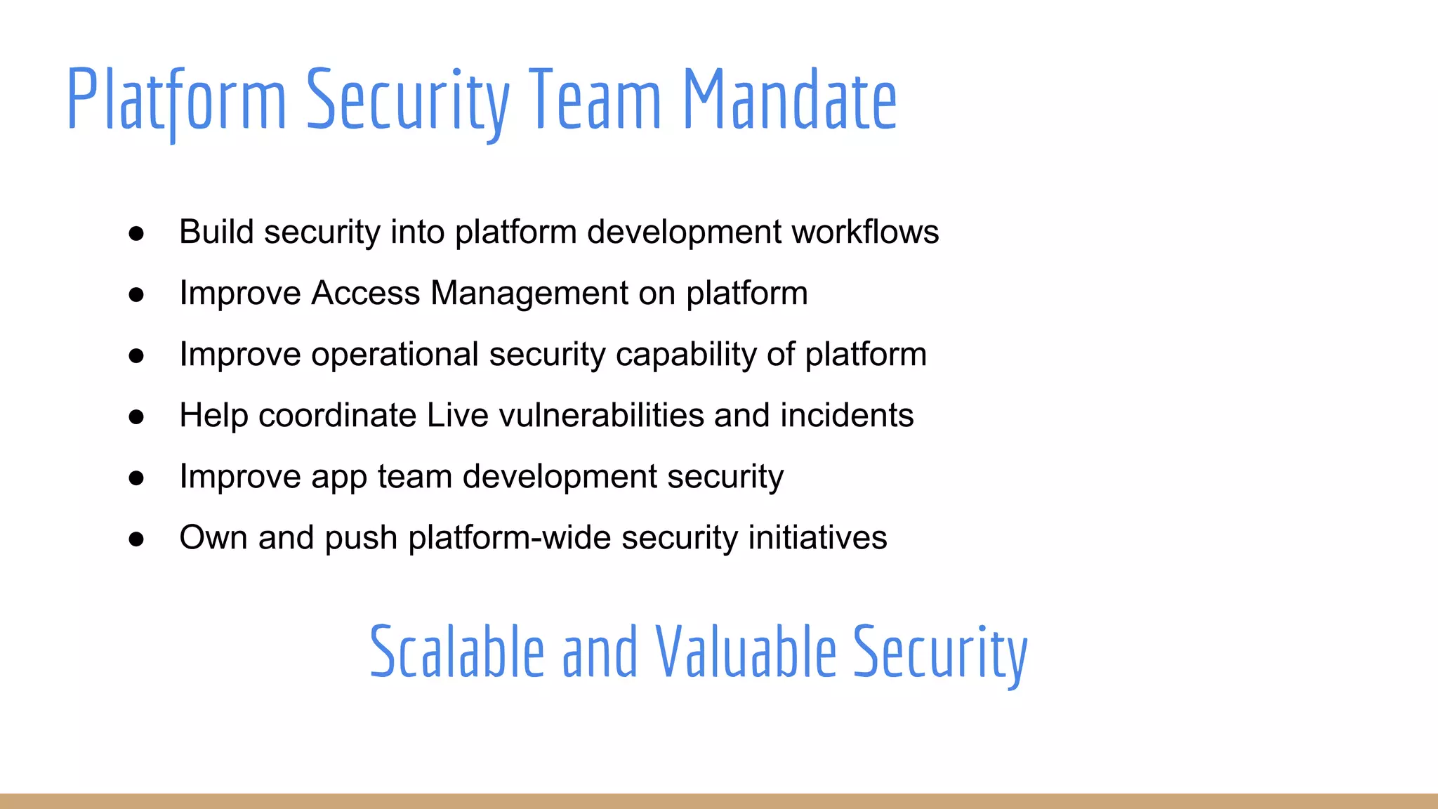 Platform Security Team Mandate
● Build security into platform development workflows
● Improve Access Management on platform
● Improve operational security capability of platform
● Help coordinate Live vulnerabilities and incidents
● Improve app team development security
● Own and push platform-wide security initiatives
Scalable and Valuable Security
 