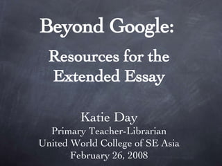 Beyond Google:   Resources for the Extended Essay Katie Day Primary Teacher-Librarian United World College of SE Asia February 26, 2008 