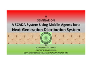 A 
SEMINAR ON 
A SCADA System Using Mobile Agents for a 
Next-Generation Distribution System 
BY 
RADHEY SHYAM MEENA 
ELECTRICAL ENGINEERING 
GOVT.ENGINEERING COLLEGE JHALAWAR (RAJASTHAN) 
 