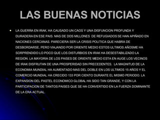 LAS BUENAS NOTICIAS LA GUERRA EN IRAK, HA CAUSADO UN CAOS Y UNA DISFUNCION PROFUNDA Y DURADERA EN ESE PAIS. MAS DE DOS MILLONES  DE REFUGIADOS SE HAN APIÑADO EN NACIONES CERCANAS. PARECIERA SER LA CRISIS POLITICA QUE HABRA DE DESBORDARSE, PERO VIAJANDO POR ORIENTE MEDIO ESTOS ULTIMOS AÑOSME HA SORPRENDIDO LO POCO QUE LOS DISTURBIOS EN IRAK HA DESESTABILIZADO LA REGION. LA MAYORIA DE LOS PAISES DE ORIENTE MEDIO ESTA EN AUGE LOS VECINOS DE IRAK DISFRUTAN DE UNA PROSPERIDAD SIN PRECEDENTES.  LA MAGNITUD DE LA ECONOMIA MUNDIAL HA AUMENTADO MAS DEL DOBLE EN LOS ULTIMOS 15 AÑOS Y EL COMERCIO MUNDIAL HA CRECIDO 133 POR CIENTO DURANTE EL MISMO PERIODO. LA EXPANSION DEL PASTEL ECONOMICO GLOBAL HA SIDO TAN GRANDE, Y CON LA PARTICIPACION DE TANTOS PAISES QUE SE HA CONVERTIDO EN LA FUERZA DOMINANTE DE LA ERA ACTUAL. 