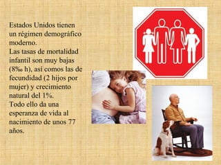 Estados Unidos tienen
un régimen demográfico
moderno.
Las tasas de mortalidad
infantil son muy bajas
(8‰ h), así comos las de
fecundidad (2 hijos por
mujer) y crecimiento
natural del 1%.
Todo ello da una
esperanza de vida al
nacimiento de unos 77
años.
 