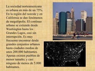 La sociedad norteamericana
es urbana en más de un 75%.
En la región del noreste y en
California se dan fenómenos
de megalópolis. El continuo
urbano se extiende desde
Washington hasta los
Grandes Lagos, casi sin
interrupción. Es muy
frecuente encontrar desde
grandes conjuntos urbanos
hasta ciudades medias de
unos 200.000 habitantes.
Apenas existen pueblos de
menor tamaño; y casi
ninguno de menos de 5.000
habitantes.
 