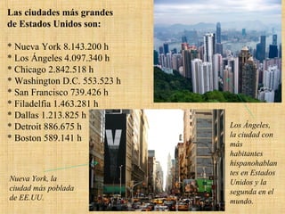 Las ciudades más grandes
de Estados Unidos son:
* Nueva York 8.143.200 h
* Los Ángeles 4.097.340 h
* Chicago 2.842.518 h
* Washington D.C. 553.523 h
* San Francisco 739.426 h
* Filadelfia 1.463.281 h
* Dallas 1.213.825 h
* Detroit 886.675 h
* Boston 589.141 h
Nueva York, la
ciudad más poblada
de EE.UU.
Los Ángeles,
la ciudad con
más
habitantes
hispanohablan
tes en Estados
Unidos y la
segunda en el
mundo.
 