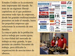 Estados Unidos es la economía
más importante del mundo. Se
trata de un régimen liberal-
capitalista en el que podemos
encontrar todo tipo de empresas,
desde las grandes multinacionales
presentes en todo el mundo, hasta
las pequeñas empresas que
solucionan la economía de una
familia.
La mayor parte de la población
activa trabaja por cuenta ajena.
La movilidad del mercado de
trabajo es muy grande, lo que
permite un cambio frecuente de
trabajo, pero dificulta la
organización de asociaciones de
obreros.
 