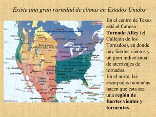 Existe una gran variedad de climas en Estados Unidos
En el centro de Texas
está el famoso
Tornado Alley (el
Callejón de los
Tornados), en donde
hay fuertes vientos y
un gran índice anual
de aterrizajes de
tornados.
En el norte, las
escarpadas montañas
hacen que esta sea
una región de
fuertes vientos y
tormentas.
 