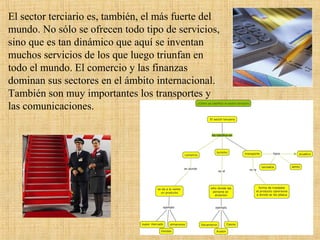 El sector terciario es, también, el más fuerte del
mundo. No sólo se ofrecen todo tipo de servicios,
sino que es tan dinámico que aquí se inventan
muchos servicios de los que luego triunfan en
todo el mundo. El comercio y las finanzas
dominan sus sectores en el ámbito internacional.
También son muy importantes los transportes y
las comunicaciones.
 