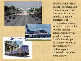 Estados Unidos tiene
uno de los sistemas de
comunicaciones más
densos y eficaces del
mundo. La red de
carreteras y el
ferrocarril comunica
todo el territorio, sobre
todo las grandes
aglomeraciones y los
grandes centros
económicos del país.
El transporte aéreo es
muy intenso, y el
preferido para el
tránsito de pasajeros
entre estados.
 