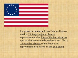 La primera bandera de los Estados Unidos
tendría 13 franjas rojas y blancas,
representando a las Trece Cilonias británicas
que proclamaron su independencia en 1776, y
13 estrellas blancas sobre fondo azul,
representando su fusión en una sola unión.
 