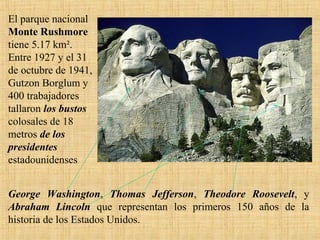 El parque nacional
Monte Rushmore
tiene 5.17 km².
Entre 1927 y el 31
de octubre de 1941,
Gutzon Borglum y
400 trabajadores
tallaron los bustos
colosales de 18
metros de los
presidentes
estadounidenses
George Washington, Thomas Jefferson, Theodore Roosevelt, y
Abraham Lincoln que representan los primeros 150 años de la
historia de los Estados Unidos.
 