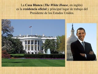 La Casa Blanca (The White House, en inglés)
es la residencia oficial y principal lugar de trabajo del
Presidente de los Estados Unidos.
 