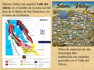 Miles de empresas de alta
tecnología han
establecido sus cuarteles
generales en el Valle del
Silicio
Silicon Valley (en español Valle del
silicio) es el nombre de la zona sur del
área de la Bahía de San Francisco, en
el norte de California
 