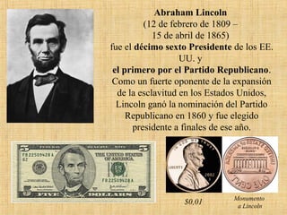 Abraham Lincoln
(12 de febrero de 1809 –
15 de abril de 1865)
fue el décimo sexto Presidente de los EE.
UU. y
el primero por el Partido Republicano.
Como un fuerte oponente de la expansión
de la esclavitud en los Estados Unidos,
Lincoln ganó la nominación del Partido
Republicano en 1860 y fue elegido
presidente a finales de ese año.
Monumento
a Lincoln
$0,01
 