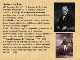 Andrew Jackson
(15 de marzo de 1767 — 8 de junio de 1845) fue
Séptimo presidente de los Estados Unidos de
América. Este hijo de inmigrantes irlandeses
combatió muy joven en la Guerra de Independencia
de los Estados Unidos.
Estudió Derecho en Carolina del Norte y marchó a
hacer fortuna a la frontera del Oeste, estableciéndose
en Nashville como abogado.
En el 1796 año fue elegido congresista para ocupar el
único escaño de Tennessee en la Cámara de
Representantes; al año siguiente fue elegido senador;
pero renunció a ambos cargos para presidir el
Tribunal Supremo de Tennessee (1797-1804).
Como general de milicias, se distinguió en la lucha
contra los indios; se convirtió en un héroe nacional
al dirigir con éxito espectacular la defensa de Nueva
Orléans al final de la segunda guerra contra Gran
Bretaña (1815);
 