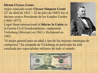 Hiram Ulysses Grant,
mejor conocido como Ulysses Simpson Grant
(27 de abril de 1822 – 23 de julio de 1885) fue el
décimo octavo Presidente de los Estados Unidos
(1869–1877).
Logró fama internacional al liderar la Unión en
la Guerra Civil Estadounidense, capturando
Vicksburg (Misisipi) en 1863 y Richmond en
1865.
"el mejor general para su edad y uno de los mejores estrategas de
cualquiera." Su campaña de Vicksburg en particular ha sido
estudiada por especialistas militares de todo el mundo.
 