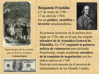 Experimento de la cometa,
que le llevó a inventar
el pararrayos.
Benjamin Franklin
(17 de enero de 1706 -
17 de abril de 1790)
fue un político, científico e
inventor estadounidense.
Su primera incursión en la política tuvo
lugar en 1736, año en el que fue elegido
miembro de la Asamblea General de
Filadelfia. En 1747 organizó la primera
milicia de voluntarios para defender
Pensilvania, siendo nombrado miembro
de la comisión de negociación con los
indios nativos en 1749.
Participó activamente en el proceso de
independencia de los Estados Unidos.
 