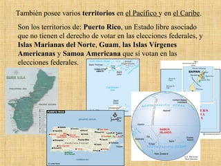 Son los territorios de: Puerto Rico, un Estado libre asociado
que no tienen el derecho de votar en las elecciones federales, y
Islas Marianas del Norte, Guam, las Islas Vírgenes
Americanas y Samoa Americana que sí votan en las
elecciones federales.
También posee varios territorios en el Pacífico y en el Caribe.
 