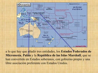 a lo que hay que añadir tres entidades, los Estados Federados de
Micronesia, Palau y la República de las Islas Marshall, que se
han convertido en Estados soberanos, con gobierno propio y una
libre asociación preferente con Estados Unidos.
 