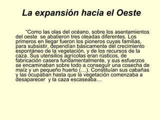 La expansión hacia el Oeste “ Como las olas del océano, sobre los asentamientos del oeste  se abatieron tres oleadas diferentes. Los primeros en llegar fueron los pioneros cuyas familias, para subsistir, dependían básicamente del crecimiento espontáneo de la vegetación, y de los recursos de la caza. Sus utensilios agrícolas eran rústicos, de fabricación casera fundamentalmente, y sus esfuerzos se encaminaban sobre todo a conseguir una cosecha de maíz y un pequeño huerto (…). Constituían sus cabañas y las ocupaban hasta que la vegetación comenzaba a desaparecer  y la caza escaseaba…  
