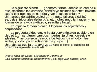 La siguiente oleada (…) compró tierras, añadió un campo a otro, desbrozó los caminos, construyó rústicos puentes, levantó casas con troncos de madera y ventanas de cristal y chimeneas de ladrillo o piedra,…, montó talleres y edificó escuelas, tribunales de justicia, etc., ofreciendo la imagen y las formas de una vida civilizada, sencilla y frugal. Irrumpió la tercera oleada. Llegaron los capitalistas y empresarios…  La pequeña aldea creció hasta convertirse en pueblo o en ciudad (…), surgieron campos, huertas, jardines, colegios e iglesias. Y se pusieron de moda los tejidos de algodón, las sedas, y todo tipo de refinamiento y lujo (…)  Una oleada tras la otra avanzaba  hacia el oeste; el auténtico ‘El Dorado” siempre estaba más allá’. ” “ Nueva Guía del Oeste” Citado por P. Adams en  “ Los Estados Unidos de Norteamérica”, Ed. Siglo XXI, Madrid, 1979. 