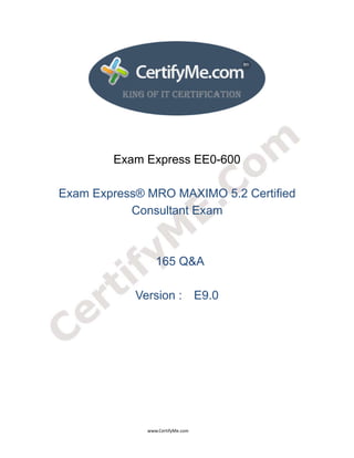  
 
 
                                                                                      www.CertifyMe.com 
 
Exam Express EE0-600
Exam Express® MRO MAXIMO 5.2 Certified
Consultant Exam
165 Q&A
Version : E9.0
 