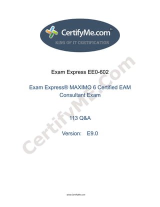  
 
 




                                                  Exam Express EE0-602

               Exam Express® MAXIMO 6 Certified EAM
                         Consultant Exam



                                                                              113 Q&A

                                                                  Version: E9.0




                                                                                      www.CertifyMe.com 
 
 