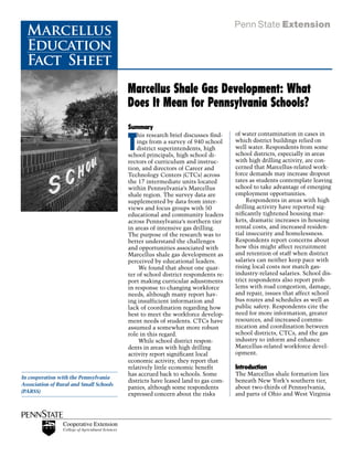 Marcellus
  Education
  Fact Sheet
                                         Marcellus Shale Gas Development: What
                                         Does It Mean for Pennsylvania Schools?
                                         Summary


                                         T
                                             his research brief discusses find-   of water contamination in cases in
                                             ings from a survey of 940 school     which district buildings relied on
                                             district superintendents, high       well water. Respondents from some
                                         school principals, high school di-       school districts, especially in areas
                                         rectors of curriculum and instruc-       with high drilling activity, are con-
                                         tion, and directors of Career and        cerned that Marcellus-related work-
                                         Technology Centers (CTCs) across         force demands may increase dropout
                                         the 17 intermediate units located        rates as students contemplate leaving
                                         within Pennsylvania’s Marcellus          school to take advantage of emerging
                                         shale region. The survey data are        employment opportunities.
                                         supplemented by data from inter-         	    Respondents in areas with high
                                         views and focus groups with 50           drilling activity have reported sig-
                                         educational and community leaders        nificantly tightened housing mar-
                                         across Pennsylvania’s northern tier      kets, dramatic increases in housing
                                         in areas of intensive gas drilling.      rental costs, and increased residen-
                                         The purpose of the research was to       tial insecurity and homelessness.
                                         better understand the challenges         Respondents report concerns about
                                         and opportunities associated with        how this might affect recruitment
                                         Marcellus shale gas development as       and retention of staff when district
                                         perceived by educational leaders.        salaries can neither keep pace with
                                         	    We found that about one quar-       rising local costs nor match gas-
                                         ter of school district respondents re-   industry-related salaries. School dis-
                                         port making curricular adjustments       trict respondents also report prob-
                                         in response to changing workforce        lems with road congestion, damage,
                                         needs, although many report hav-         and repair, issues that affect school
                                         ing insufficient information and         bus routes and schedules as well as
                                         lack of coordination regarding how       public safety. Respondents cite the
                                         best to meet the workforce develop-      need for more information, greater
                                         ment needs of students. CTCs have        resources, and increased commu-
                                         assumed a somewhat more robust           nication and coordination between
                                         role in this regard.                     school districts, CTCs, and the gas
                                         	    While school district respon-       industry to inform and enhance
                                         dents in areas with high drilling        Marcellus-related workforce devel-
                                         activity report significant local        opment.
                                         economic activity, they report that
                                         relatively little economic benefit       Introduction
                                         has accrued back to schools. Some        The Marcellus shale formation lies
In cooperation with the Pennsylvania
                                         districts have leased land to gas com-   beneath New York’s southern tier,
Association of Rural and Small Schools
                                         panies, although some respondents        about two-thirds of Pennsylvania,
(PARSS)
                                         expressed concern about the risks        and parts of Ohio and West Virginia
 