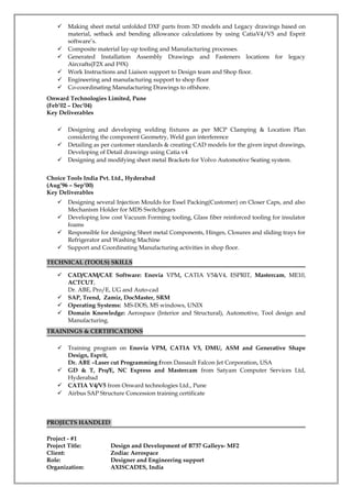  Making sheet metal unfolded DXF parts from 3D models and Legacy drawings based on
material, setback and bending allowance calculations by using CatiaV4/V5 and Esprit
software’s.
 Composite material lay-up tooling and Manufacturing processes.
 Generated Installation Assembly Drawings and Fasteners locations for legacy
Aircrafts(F2X and F9X)
 Work Instructions and Liaison support to Design team and Shop floor.
 Engineering and manufacturing support to shop floor
 Co-coordinating Manufacturing Drawings to offshore.
Onward Technologies Limited, Pune
(Feb’02 – Dec’04)
Key Deliverables
 Designing and developing welding fixtures as per MCP Clamping & Location Plan
considering the component Geometry, Weld gun interference
 Detailing as per customer standards & creating CAD models for the given input drawings,
Developing of Detail drawings using Catia v4
 Designing and modifying sheet metal Brackets for Volvo Automotive Seating system.
Choice Tools India Pvt. Ltd., Hyderabad
(Aug’96 – Sep’00)
Key Deliverables
 Designing several Injection Moulds for Essel Packing(Customer) on Closer Caps, and also
Mechanism Holder for MDS Switchgears
 Developing low cost Vacuum Forming tooling, Glass fiber reinforced tooling for insulator
foams
 Responsible for designing Sheet metal Components, Hinges, Closures and sliding trays for
Refrigerator and Washing Machine
 Support and Coordinating Manufacturing activities in shop floor.
TECHNICAL (TOOLS) SKILLS
 CAD/CAM/CAE Software: Enovia VPM, CATIA V5&V4, ESPRIT, Mastercam, ME10,
ACTCUT,
Dr. ABE, Pro/E, UG and Auto-cad
 SAP, Trend, Zamiz, DocMaster, SRM
 Operating Systems: MS-DOS, MS windows, UNIX
 Domain Knowledge: Aerospace (Interior and Structural), Automotive, Tool design and
Manufacturing.
TRAININGS & CERTIFICATIONS
 Training program on Enovia VPM, CATIA V5, DMU, ASM and Generative Shape
Design, Esprit,
Dr. ABE –Laser cut Programming from Dassault Falcon Jet Corporation, USA
 GD & T, Pro/E, NC Express and Mastercam from Satyam Computer Services Ltd,
Hyderabad
 CATIA V4/V5 from Onward technologies Ltd., Pune
 Airbus SAP Structure Concession training certificate
PROJECTS HANDLED
Project - #1
Project Title: Design and Development of B737 Galleys- MF2
Client: Zodiac Aerospace
Role: Designer and Engineering support
Organization: AXISCADES, India
 