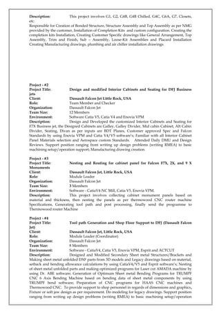 Description: This project involves G1, G2, G4B, G4B Chilled, G4C, G6A, G7, Closets,
etc.
Responsible for Creation of Bonded Structure, Structure Assembly and Top Assembly as per NMG
provided by the customer, Installation of Completion Kits and custom configuration. Creating the
completion kits Installation, Creating Customer Specific drawings like General Arrangement, Top
Assembly, Trim and Finish, Sub – Assembly, Loose-Kit Assemblies and Placard Installation
Creating Manufacturing drawings, plumbing and air chiller installation drawings.
Project - #2
Project Title: Design and modified Interior Cabinets and Seating for DFJ Business
jets
Client: Dassault Falcon Jet Little Rock, USA
Role: Team Member and Checker
Organization: Dassault Falcon Jet
Team Size: 12 Members
Environment: Software Catia V5, Catia V4 and Enovia VPM
Description: Design and Developed the customized Interior Cabinets and Seating for
F7X Business jet, the Designed Cabinets are Galley, Galley Divider, Mid cabin Cabinet, Aft Cabin
Divider, Seating, Divan as per inputs are BDT Planes, Customer approved Spec and Falcon
Standards by using Enovia VPM and Catia V4/V5 software’s; Familiar with all Interior Cabinet
Panel Materials selection and Aerospace custom Standards. Attended Daily DMU and Design
Reviews. Support position ranging from writing up design problems (writing RMEA) to basic
machining setup/operation support; Manufacturing drawing creation.
Project - #3
Project Title: Nesting and Routing for cabinet panel for Falcon F7X, 2X, and 9 X
Monuments
Client: Dassault Falcon Jet, Little Rock, USA
Role: Module Leader
Organization: Dassault Falcon Jet
Team Size: 3 Members
Environment: Software - CatiaV4-NC Mill, Catia V5, Enovia VPM.
Description: This project involves collecting cabinet monument panels based on
material and thickness, then nesting the panels as per thermowood CNC router machine
Specifications, Generating tool path and post processing, finally send the programme to
Thermowood router Machine
Project - #4
Project Title: Tool path Generation and Shop Floor Support to DFJ (Dassault Falcon
Jet)
Client: Dassault Falcon Jet, Little Rock, USA
Role: Module Leader (Coordinator)
Organization: Dassault Falcon Jet
Team Size: 8 Members
Environment: Software - CatiaV4, Catia V5, Enovia VPM, Esprit and ACTCUT
Description: Designed and Modified Secondary Sheet metal Structures/Brackets and
Making sheet metal unfolded DXF parts from 3D models and Legacy drawings based on material,
setback and bending allowance calculations by using CatiaV4/V5 and Esprit software’s; Nesting
of sheet metal unfolded parts and making optimized programs for Laser cut AMADA machine by
using Dr. ABE software; Generation of Optimum Sheet metal Bending Programs for TRUMPF
CNC 6 Axis Bending Machine based on bending data of sheet metal components by using
TRUMPF bend software; Preparation of CNC programs for HAAS CNC machines and
Thermowood CNC. To provide support to shop personnel in regards of dimensions and graphics,
Fixture or soft jaw design as per requirement. Do modeling for legacy drawings. Support position
ranging from writing up design problems (writing RMEA) to basic machining setup/operation
 
