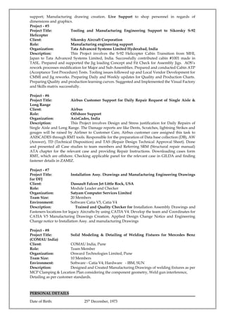 support; Manufacturing drawing creation. Live Support to shop personnel in regards of
dimensions and graphics.
Project - #5
Project Title: Tooling and Manufacturing Engineering Support to Sikorsky S-92
Helicopter
Client: Sikorsky Aircraft Corporation
Role: Manufacturing engineering support
Organization: Tata Advanced Systems Limited Hyderabad, India
Description: This Project involves the S-92 Helicopter Cabin Transition from MHI,
Japan to Tata Advanced Systems Limited, India. Successfully contributed cabin #1001 made in
TASL. Prepared and supported the Jig loading Concept and Fit Check for Assembly Jigs. AOS’s
rework processes modification for Major and Sub-Assemblies. Prepared and conducted Cabin ATP
(Acceptance Test Procedure) Tests. Tooling issues followed up and Local Vendor Development for
CMMI and Jig reworks. Preparing Daily and Weekly updates for Quality and Production Charts.
Preparing Quality and production learning curves. Suggested and Implemented the Visual Factory
and Skills matrix successfully.
Project - #6
Project Title: Airbus Customer Support for Daily Repair Request of Single Aisle &
Long Range
Client: Airbus
Role: Offshore Support
Organization: AxisCades, India
Description: This Project involves Design and Stress justification for Daily Repairs of
Single Aisle and Long Range. The Damage reports are like Dents, Scratches, lightning Strikes and
gouges will be raised by Airliner to Customer Care, Airbus customer care assigned this task to
AXISCADES through RMT tools. Responsible for the preparation of Data base collection (DB), AW
(Answer), TD (Technical Disposition) and TAS (Repair Design Technical Approval Sheet). Done
and presented all Case studies to team members and Referring SRM (Structural repair manual)
ATA chapter for the relevant case and providing Repair Instructions. Downloading cases form
RMT, which are offshore. Checking applicable panel for the relevant case in GILDA and finding
fastener details in ZAMIZ.
Project - #7
Project Title: Installation Assy. Drawings and Manufacturing Engineering Drawings
for DFJ
Client: Dassault Falcon Jet Little Rock, USA
Role: Module Leader and Checker
Organization: Satyam Computer Services Limited
Team Size: 20 Members
Environment: Software Catia V5, Catia V4
Description: Trained and Quality Checker for Installation Assembly Drawings and
Fasteners locations for legacy Aircrafts by using CATIA V4. Develop the team and Coordinates for
CATIA V5 Manufacturing Drawings Creation. Applied Design Change Notice and Engineering
Change notice to Installation Assy. and manufacturing Drawings
Project - #8
Project Title: Solid Modeling & Detailing of Welding Fixtures for Mercedes Benz
(COMAU India)
Client: COMAU India, Pune
Role: Team Member
Organization: Onward Technologies Limited, Pune
Team Size: 10 Members
Environment: Software - Catia V4; Hardware - IBM, SUN
Description: Designed and Created Manufacturing Drawings of welding fixtures as per
MCP Clamping & Location Plan considering the component geometry, Weld gun interference,
Detailing as per customer standards.
PERSONAL DETAILS
Date of Birth: 25th
December, 1973
 