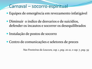 Carnaval – socorro espiritual
 Equipes de emergência em revezamento infatigável
 Diminuir o índice de desvarios e de suicídios,
defender os incautos e socorrer os desequilibrados
 Instalação de postos de socorro
 Centro de comunicações e seletores de preces
Nas Fronteiras da Loucura, cap. 1, pag. 20-21, e cap. 7, pag. 59
 