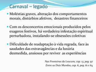 Carnaval – legado
 Moléstias graves, alteração dos comportamentos
morais, distúrbios afetivos, desastres financeiros
 Com os desconcertos emocionais produzidos pelos
exageros festivos, há verdadeira infestação espiritual
perturbadora, instalando-se obsessões coletivas
 Dificuldade de readaptação à vida regrada, face às
saudades das extravagâncias e da luxúria
desmedida, ansiosos por reviver as experiências
Nas Fronteiras da Loucura, cap. 13, pag. 97
Entre os Dois Mundos, cap. 6, pag. 61 e 64
 