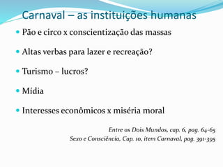 Carnaval – as instituições humanas
 Pão e circo x conscientização das massas
 Altas verbas para lazer e recreação?
 Turismo – lucros?
 Mídia
 Interesses econômicos x miséria moral
Entre os Dois Mundos, cap. 6, pag. 64-65
Sexo e Consciência, Cap. 10, item Carnaval, pag. 391-395
 