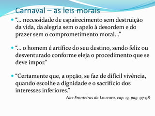 Carnaval – as leis morais
 “... necessidade de espairecimento sem destruição
da vida, da alegria sem o apelo à desordem e do
prazer sem o comprometimento moral...”
 “... o homem é artífice do seu destino, sendo feliz ou
desventurado conforme eleja o procedimento que se
deve impor.”
 “Certamente que, a opção, se faz de difícil vivência,
quando escolhe a dignidade e o sacrifício dos
interesses inferiores.”
Nas Fronteiras da Loucura, cap. 13, pag. 97-98
 