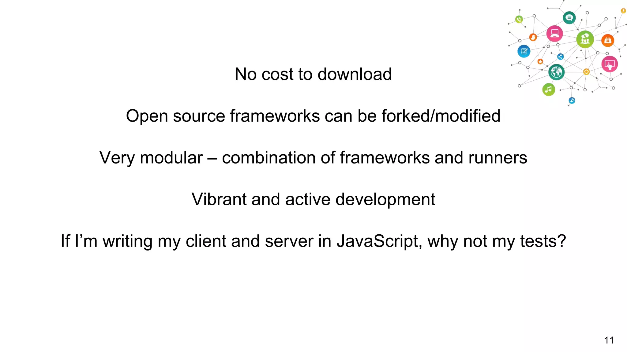 No cost to download
Open source frameworks can be forked/modified
Very modular – combination of frameworks and runners
Vibrant and active development
If I‟m writing my client and server in JavaScript, why not my tests?

11

 