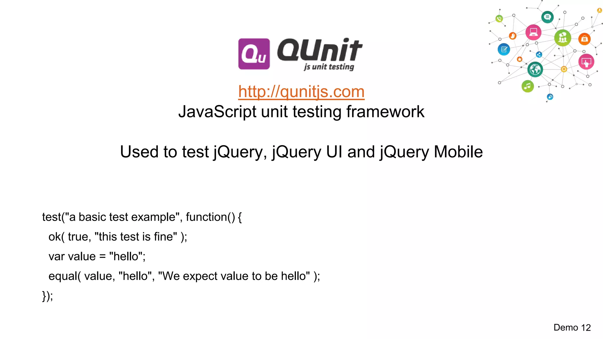 http://qunitjs.com
JavaScript unit testing framework
Used to test jQuery, jQuery UI and jQuery Mobile

test("a basic test example", function() {

ok( true, "this test is fine" );
var value = "hello";
equal( value, "hello", "We expect value to be hello" );
});
Demo 12

 