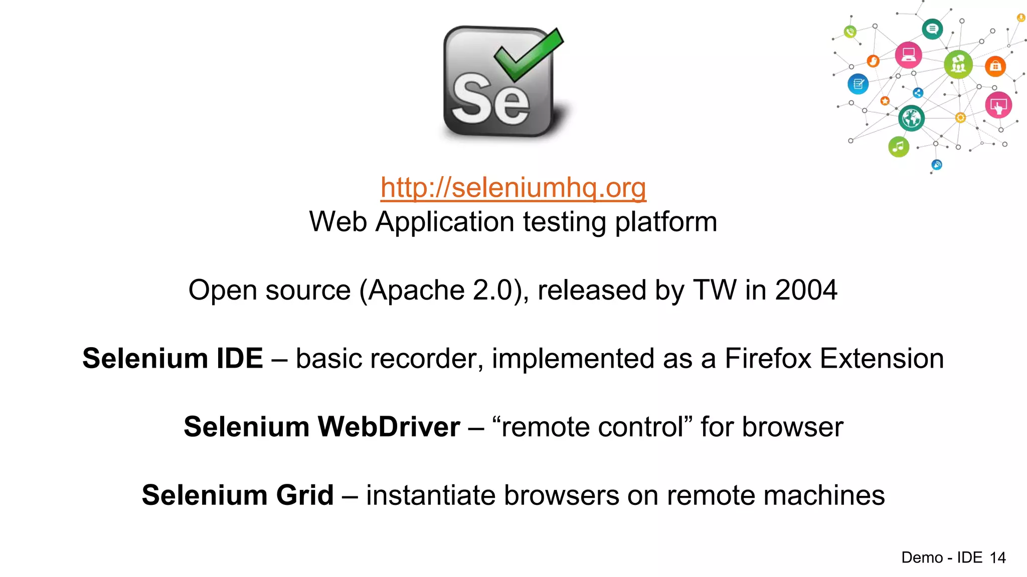 http://seleniumhq.org
Web Application testing platform
Open source (Apache 2.0), released by TW in 2004
Selenium IDE – basic recorder, implemented as a Firefox Extension
Selenium WebDriver – “remote control” for browser

Selenium Grid – instantiate browsers on remote machines
Demo - IDE 14

 