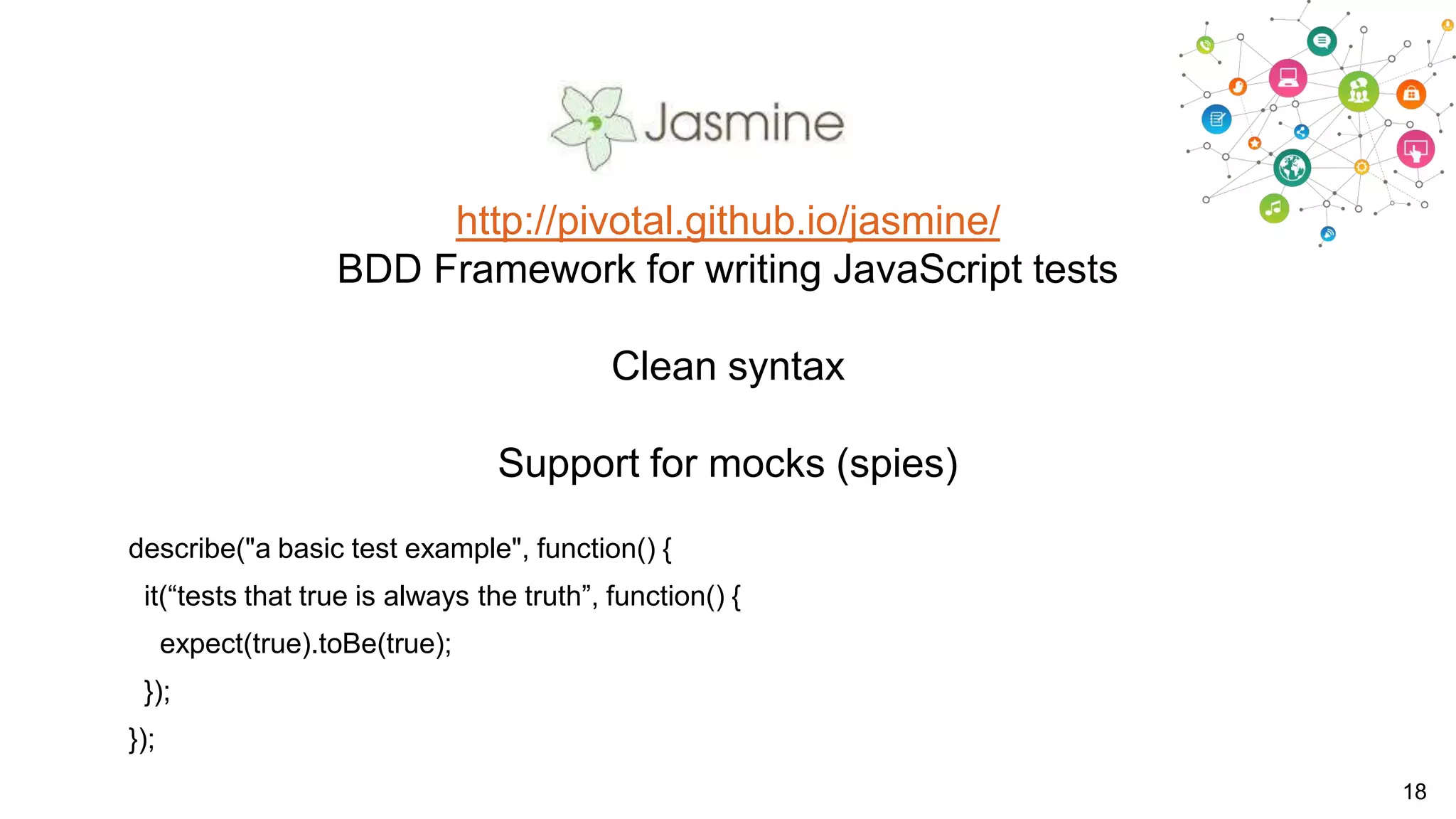 http://pivotal.github.io/jasmine/
BDD Framework for writing JavaScript tests
Clean syntax
Support for mocks (spies)
describe("a basic test example", function() {
it(“tests that true is always the truth”, function() {
expect(true).toBe(true);
});
});
18

 