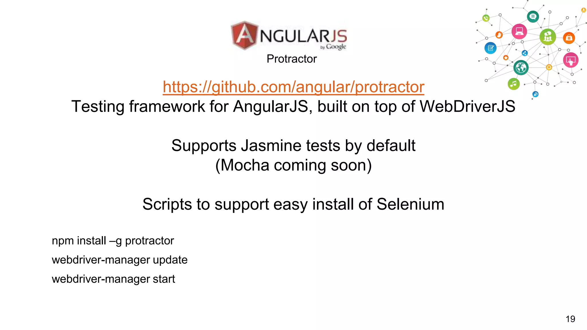 Protractor

https://github.com/angular/protractor
Testing framework for AngularJS, built on top of WebDriverJS
Supports Jasmine tests by default
(Mocha coming soon)
Scripts to support easy install of Selenium
npm install –g protractor
webdriver-manager update

webdriver-manager start

19

 