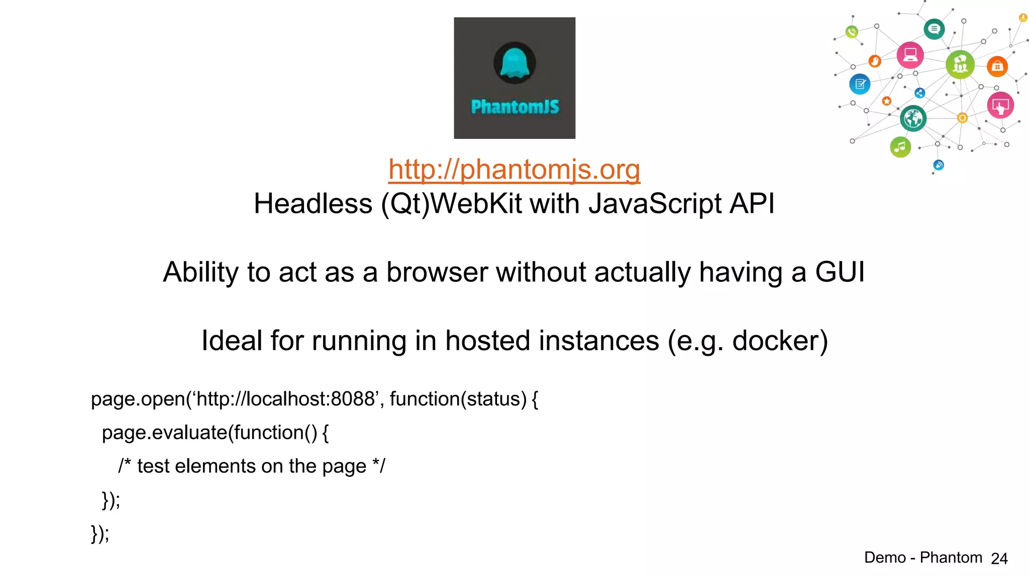 http://phantomjs.org
Headless (Qt)WebKit with JavaScript API
Ability to act as a browser without actually having a GUI
Ideal for running in hosted instances (e.g. docker)
page.open(„http://localhost:8088‟, function(status) {
page.evaluate(function() {
/* test elements on the page */
});

});
Demo - Phantom 24

 