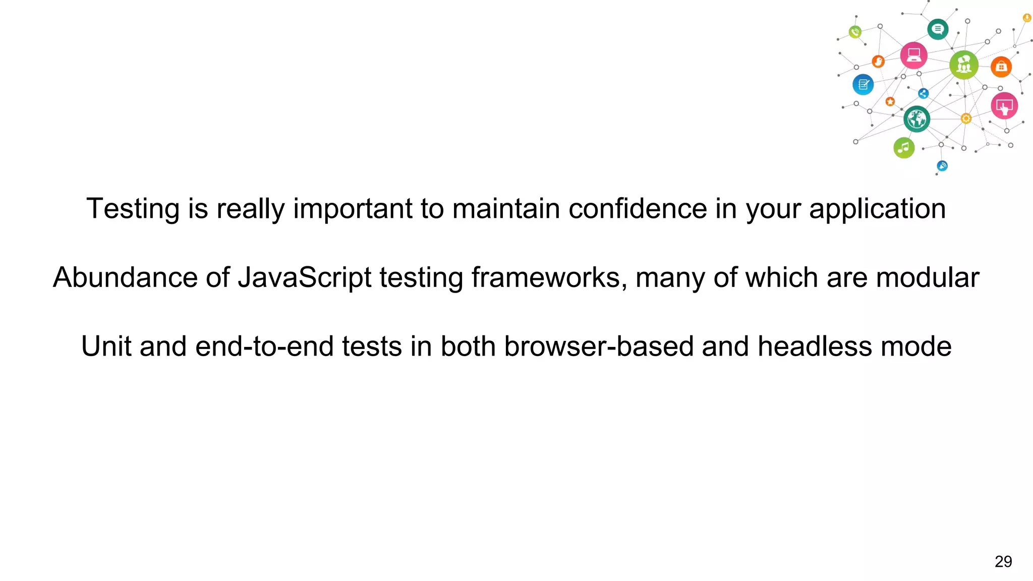Testing is really important to maintain confidence in your application
Abundance of JavaScript testing frameworks, many of which are modular
Unit and end-to-end tests in both browser-based and headless mode

29

 