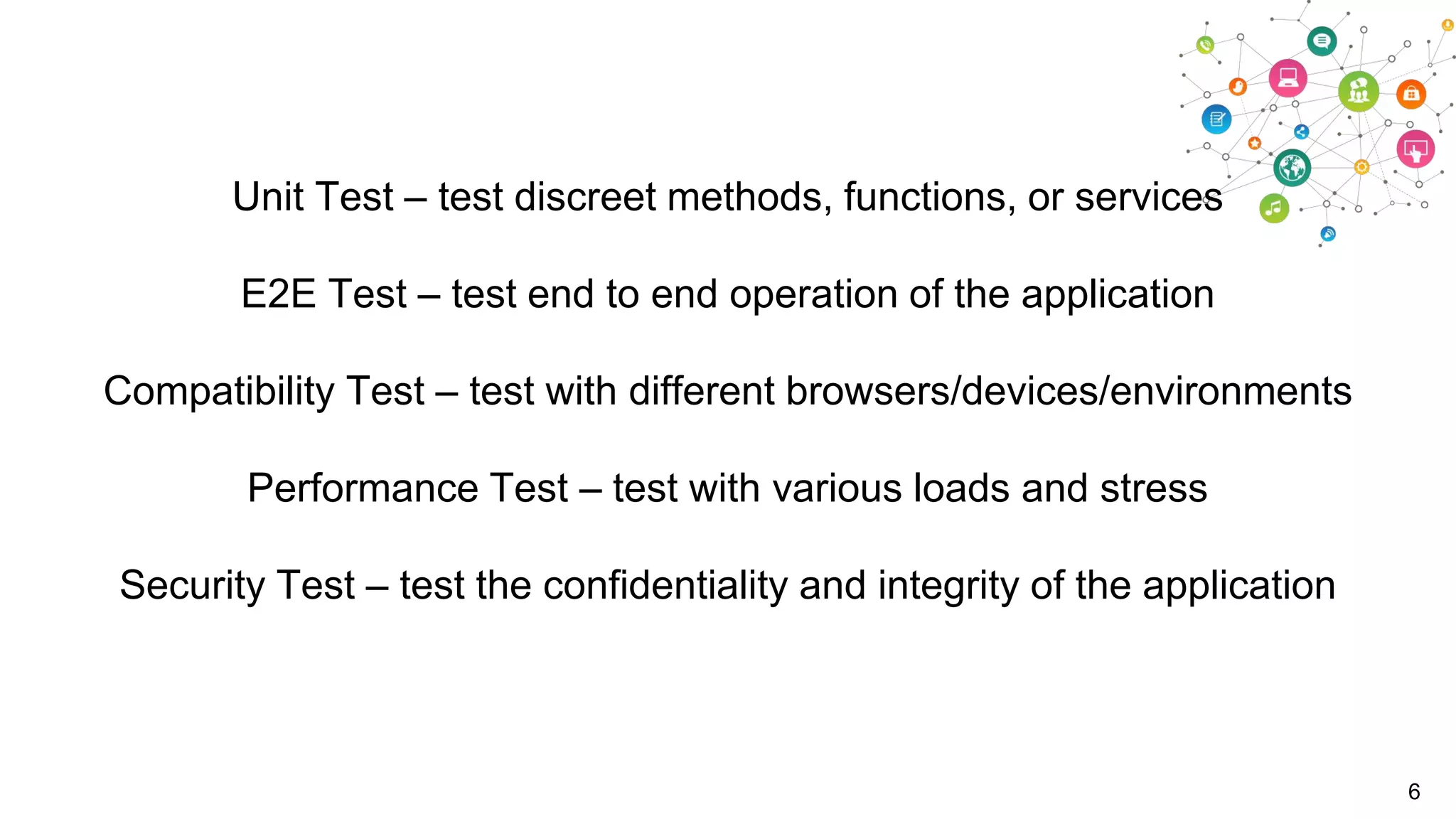 Unit Test – test discreet methods, functions, or services
E2E Test – test end to end operation of the application
Compatibility Test – test with different browsers/devices/environments
Performance Test – test with various loads and stress

Security Test – test the confidentiality and integrity of the application

6

 