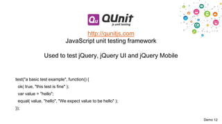 http://qunitjs.com
JavaScript unit testing framework
Used to test jQuery, jQuery UI and jQuery Mobile

test("a basic test example", function() {

ok( true, "this test is fine" );
var value = "hello";
equal( value, "hello", "We expect value to be hello" );
});
Demo 12

 