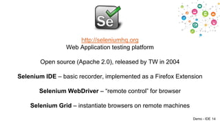 http://seleniumhq.org
Web Application testing platform
Open source (Apache 2.0), released by TW in 2004
Selenium IDE – basic recorder, implemented as a Firefox Extension
Selenium WebDriver – “remote control” for browser

Selenium Grid – instantiate browsers on remote machines
Demo - IDE 14

 